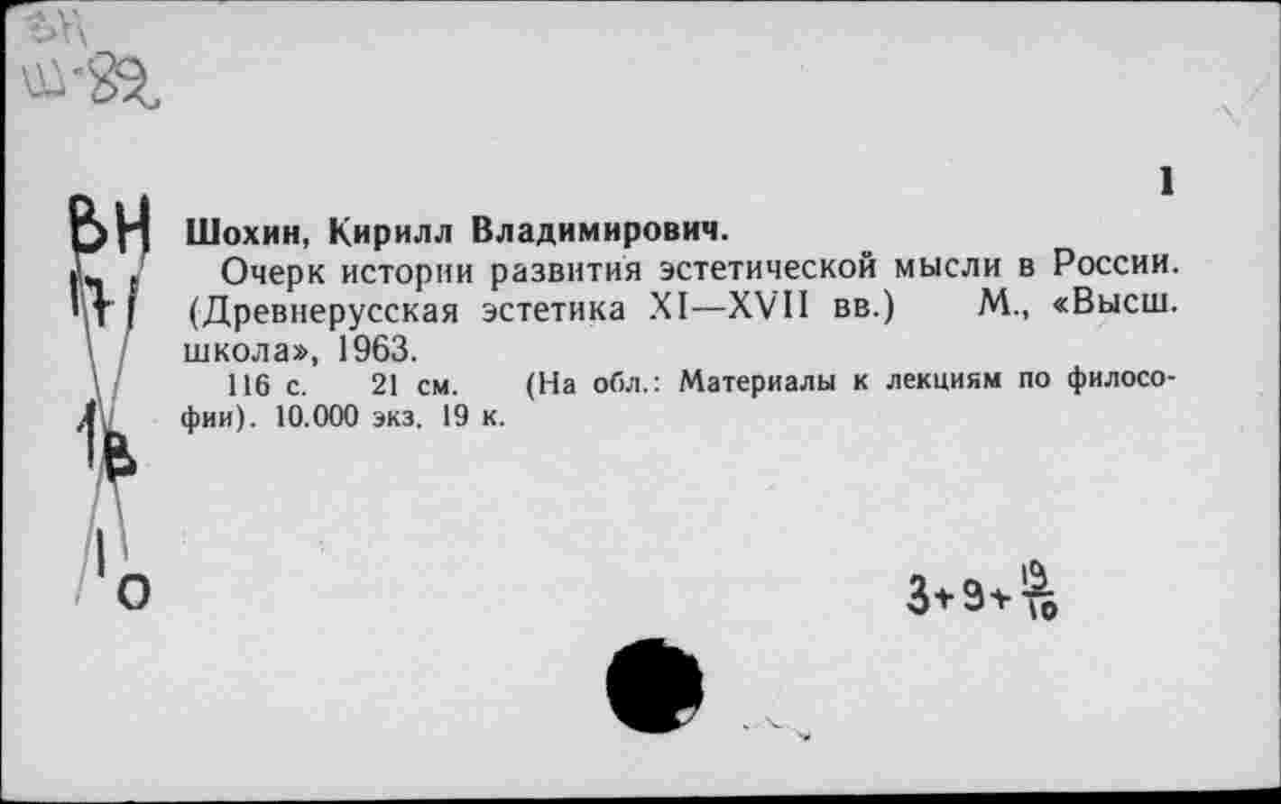 ﻿Шохин, Кирилл Владимирович.
Очерк истории развития эстетической мысли в России. (Древнерусская эстетика XI—XVII вв.) М., «Высш, школа», 1963.
116 с. 21 см. (На обл.: Материалы к лекциям по философии). 10.000 экз. 19 к.